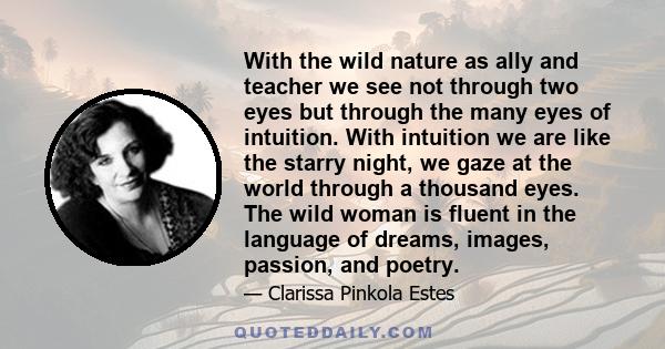 With the wild nature as ally and teacher we see not through two eyes but through the many eyes of intuition. With intuition we are like the starry night, we gaze at the world through a thousand eyes. The wild woman is