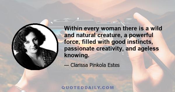 Within every woman there is a wild and natural creature, a powerful force, filled with good instincts, passionate creativity, and ageless knowing.