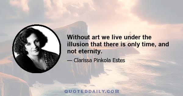 Without art we live under the illusion that there is only time, and not eternity.