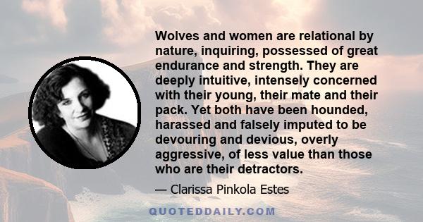 Wolves and women are relational by nature, inquiring, possessed of great endurance and strength. They are deeply intuitive, intensely concerned with their young, their mate and their pack. Yet both have been hounded,