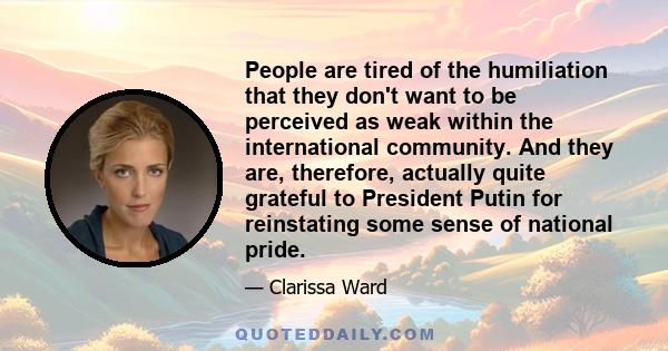 People are tired of the humiliation that they don't want to be perceived as weak within the international community. And they are, therefore, actually quite grateful to President Putin for reinstating some sense of