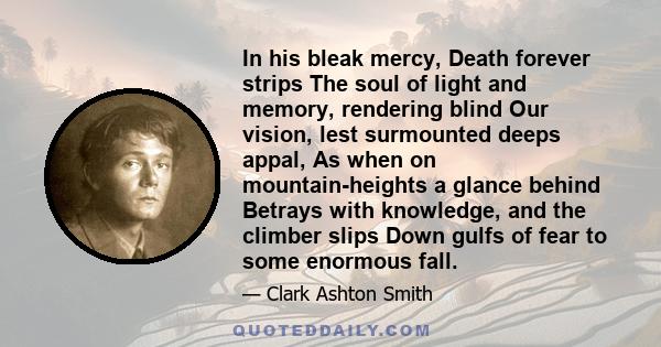 In his bleak mercy, Death forever strips The soul of light and memory, rendering blind Our vision, lest surmounted deeps appal, As when on mountain-heights a glance behind Betrays with knowledge, and the climber slips