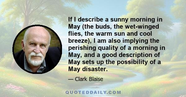 If I describe a sunny morning in May (the buds, the wet-winged flies, the warm sun and cool breeze), I am also implying the perishing quality of a morning in May, and a good description of May sets up the possibility of 