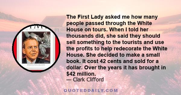 The First Lady asked me how many people passed through the White House on tours. When I told her thousands did, she said they should sell something to the tourists and use the profits to help redecorate the White House. 