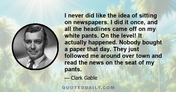 I never did like the idea of sitting on newspapers. I did it once, and all the headlines came off on my white pants. On the level! It actually happened. Nobody bought a paper that day. They just followed me around over