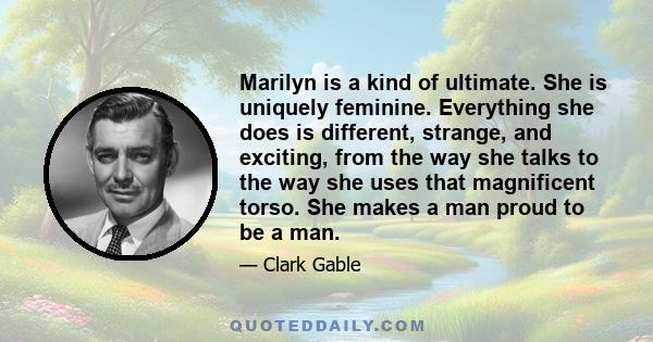 Marilyn is a kind of ultimate. She is uniquely feminine. Everything she does is different, strange, and exciting, from the way she talks to the way she uses that magnificent torso. She makes a man proud to be a man.