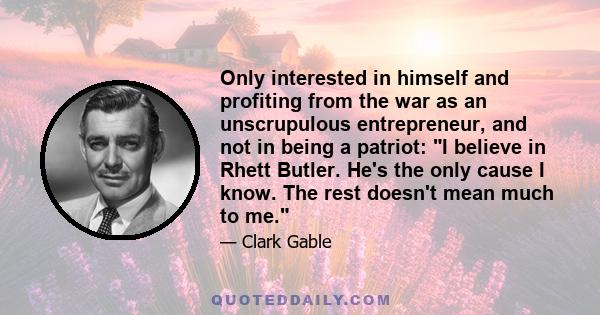 Only interested in himself and profiting from the war as an unscrupulous entrepreneur, and not in being a patriot: I believe in Rhett Butler. He's the only cause I know. The rest doesn't mean much to me.