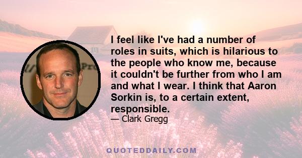 I feel like I've had a number of roles in suits, which is hilarious to the people who know me, because it couldn't be further from who I am and what I wear. I think that Aaron Sorkin is, to a certain extent, responsible.