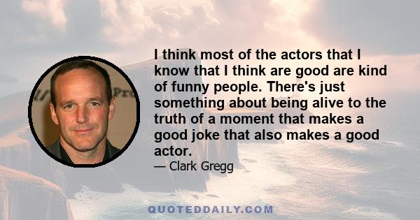 I think most of the actors that I know that I think are good are kind of funny people. There's just something about being alive to the truth of a moment that makes a good joke that also makes a good actor.