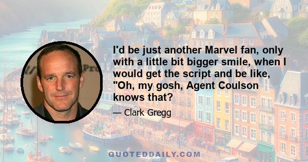 I'd be just another Marvel fan, only with a little bit bigger smile, when I would get the script and be like, Oh, my gosh, Agent Coulson knows that?