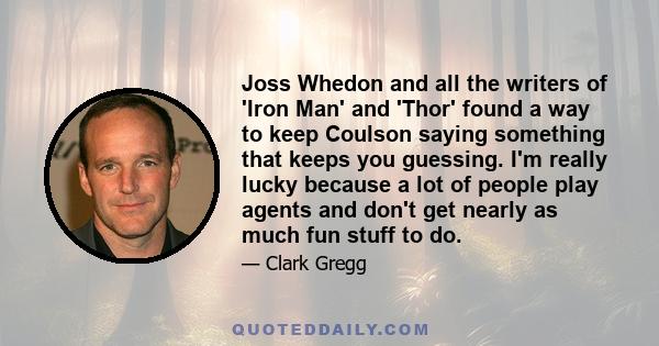 Joss Whedon and all the writers of 'Iron Man' and 'Thor' found a way to keep Coulson saying something that keeps you guessing. I'm really lucky because a lot of people play agents and don't get nearly as much fun stuff