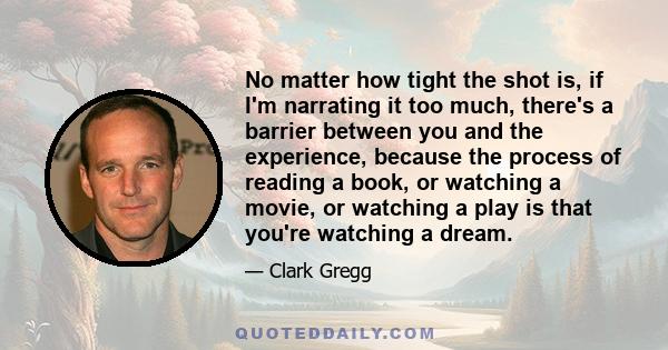 No matter how tight the shot is, if I'm narrating it too much, there's a barrier between you and the experience, because the process of reading a book, or watching a movie, or watching a play is that you're watching a