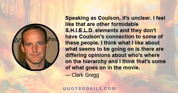 Speaking as Coulson, it's unclear. I feel like that are other formidable S.H.I.E.L.D. elements and they don't have Coulson's connection to some of these people. I think what I like about what seems to be going on is