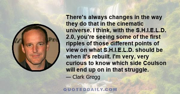 There's always changes in the way they do that in the cinematic universe. I think, with the S.H.I.E.L.D. 2.0, you're seeing some of the first ripples of those different points of view on what S.H.I.E.L.D. should be when 
