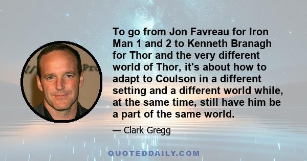 To go from Jon Favreau for Iron Man 1 and 2 to Kenneth Branagh for Thor and the very different world of Thor, it's about how to adapt to Coulson in a different setting and a different world while, at the same time,