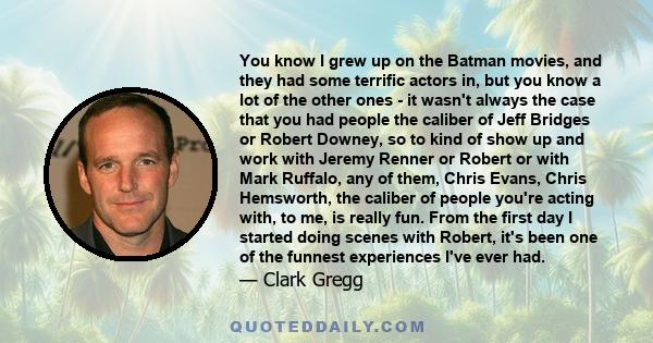 You know I grew up on the Batman movies, and they had some terrific actors in, but you know a lot of the other ones - it wasn't always the case that you had people the caliber of Jeff Bridges or Robert Downey, so to