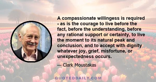 A compassionate willingess is required - as is the courage to live before the fact, before the understanding, before any rational support or certainty, to live the moment to its natural peak and conclusion, and to