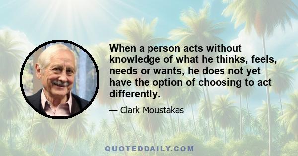 When a person acts without knowledge of what he thinks, feels, needs or wants, he does not yet have the option of choosing to act differently.