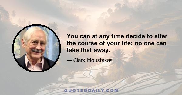 You can at any time decide to alter the course of your life; no one can take that away.