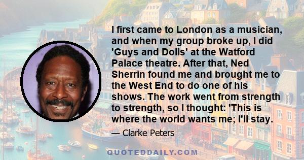 I first came to London as a musician, and when my group broke up, I did 'Guys and Dolls' at the Watford Palace theatre. After that, Ned Sherrin found me and brought me to the West End to do one of his shows. The work