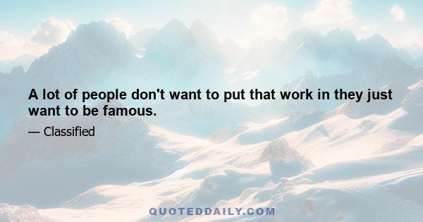 A lot of people don't want to put that work in they just want to be famous.