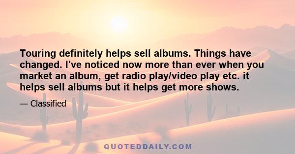 Touring definitely helps sell albums. Things have changed. I've noticed now more than ever when you market an album, get radio play/video play etc. it helps sell albums but it helps get more shows.