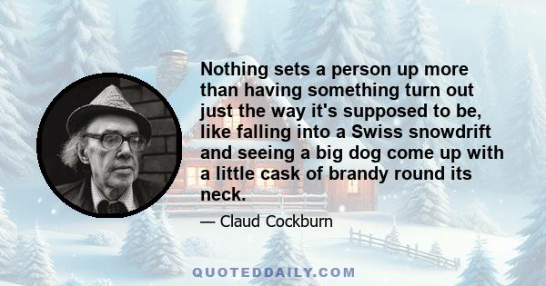 Nothing sets a person up more than having something turn out just the way it's supposed to be, like falling into a Swiss snowdrift and seeing a big dog come up with a little cask of brandy round its neck.