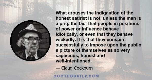 What arouses the indignation of the honest satirist is not, unless the man is a prig, the fact that people in positions of power or influence behave idiotically, or even that they behave wickedly. It is that they