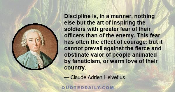 Discipline is, in a manner, nothing else but the art of inspiring the soldiers with greater fear of their officers than of the enemy. This fear has often the effect of courage: but it cannot prevail against the fierce