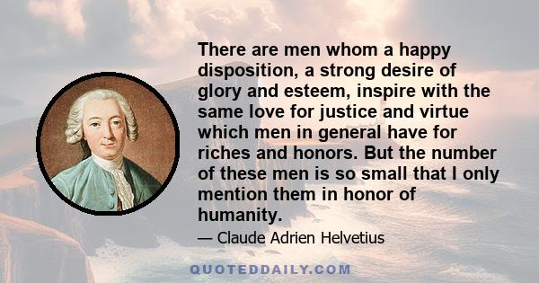 There are men whom a happy disposition, a strong desire of glory and esteem, inspire with the same love for justice and virtue which men in general have for riches and honors. But the number of these men is so small