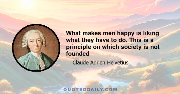 What makes men happy is liking what they have to do. This is a principle on which society is not founded