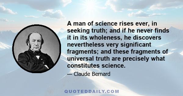 A man of science rises ever, in seeking truth; and if he never finds it in its wholeness, he discovers nevertheless very significant fragments; and these fragments of universal truth are precisely what constitutes