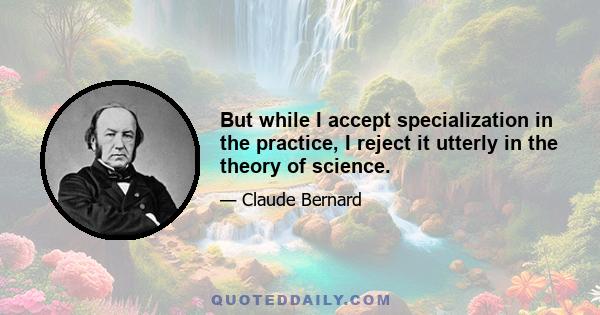 But while I accept specialization in the practice, I reject it utterly in the theory of science.