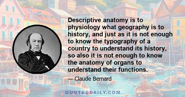 Descriptive anatomy is to physiology what geography is to history, and just as it is not enough to know the typography of a country to understand its history, so also it is not enough to know the anatomy of organs to