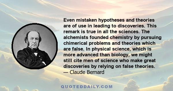 Even mistaken hypotheses and theories are of use in leading to discoveries. This remark is true in all the sciences. The alchemists founded chemistry by pursuing chimerical problems and theories which are false. In