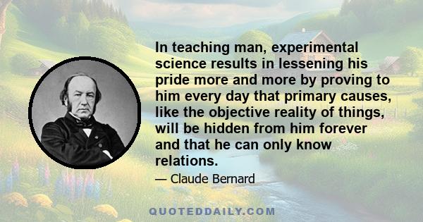 In teaching man, experimental science results in lessening his pride more and more by proving to him every day that primary causes, like the objective reality of things, will be hidden from him forever and that he can