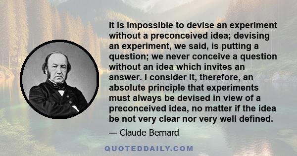 It is impossible to devise an experiment without a preconceived idea; devising an experiment, we said, is putting a question; we never conceive a question without an idea which invites an answer. I consider it,