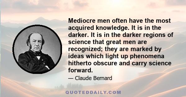 Mediocre men often have the most acquired knowledge. It is in the darker. It is in the darker regions of science that great men are recognized; they are marked by ideas which light up phenomena hitherto obscure and