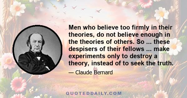 Men who believe too firmly in their theories, do not believe enough in the theories of others. So ... these despisers of their fellows ... make experiments only to destroy a theory, instead of to seek the truth.