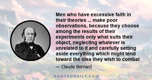 Men who have excessive faith in their theories ... make poor observations, because they choose among the results of their experiments only what suits their object, neglecting whatever is unrelated to it and carefully