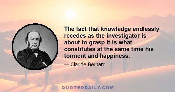 The fact that knowledge endlessly recedes as the investigator is about to grasp it is what constitutes at the same time his torment and happiness.