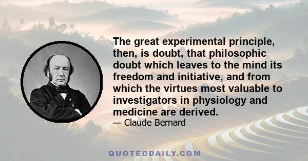 The great experimental principle, then, is doubt, that philosophic doubt which leaves to the mind its freedom and initiative, and from which the virtues most valuable to investigators in physiology and medicine are