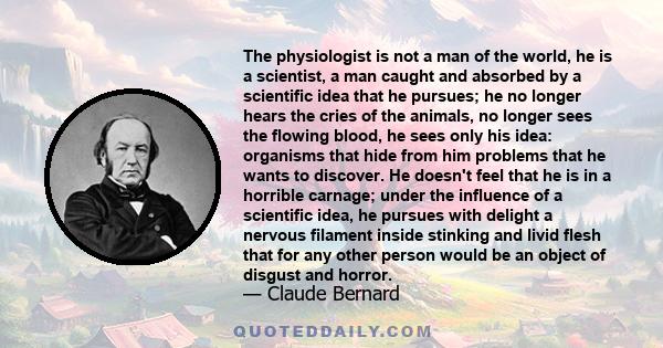 The physiologist is not a man of the world, he is a scientist, a man caught and absorbed by a scientific idea that he pursues; he no longer hears the cries of the animals, no longer sees the flowing blood, he sees only