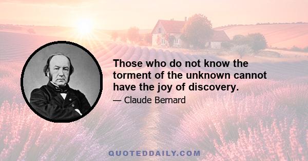 Those who do not know the torment of the unknown cannot have the joy of discovery.