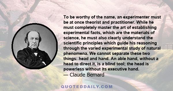 To be worthy of the name, an experimenter must be at once theorist and practitioner. While he must completely master the art of establishing experimental facts, which are the materials of science, he must also clearly