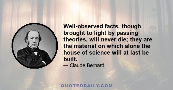 Well-observed facts, though brought to light by passing theories, will never die; they are the material on which alone the house of science will at last be built.