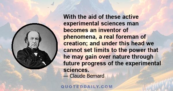 With the aid of these active experimental sciences man becomes an inventor of phenomena, a real foreman of creation; and under this head we cannot set limits to the power that he may gain over nature through future