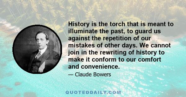 History is the torch that is meant to illuminate the past, to guard us against the repetition of our mistakes of other days. We cannot join in the rewriting of history to make it conform to our comfort and convenience.