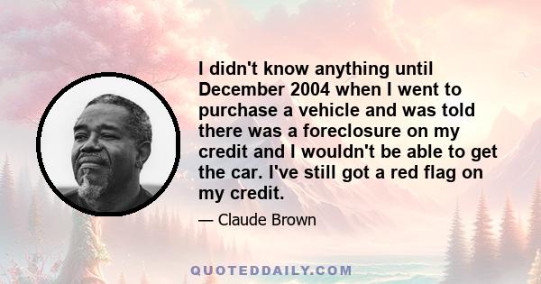 I didn't know anything until December 2004 when I went to purchase a vehicle and was told there was a foreclosure on my credit and I wouldn't be able to get the car. I've still got a red flag on my credit.