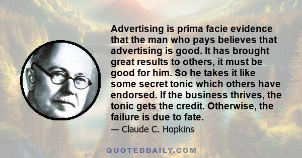 Advertising is prima facie evidence that the man who pays believes that advertising is good. It has brought great results to others, it must be good for him. So he takes it like some secret tonic which others have